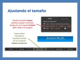 Desde la pestaña Layout
  podemos ajustar el tamaño
dando clic en la opción Custom
   (650 x 100 en la imagen)

      Cada cambio
       realizado se
   visualizara dando
    clic en la opción
  Update my banner
 
