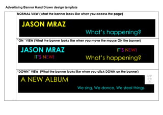 Advertising Banner Hand Drawn design template

       NORMAL VIEW (what the banner looks like when you access the page)


          JASON MRAZ
                                                 What’s happening?
       “ON “VIEW (What the banner looks like when you move the mouse ON the banner)


         JASON MRAZ                                                 IT’S NEW!
                  IT’S NEW!                      What’s happening?

       “DOWN” VIEW (What the banner looks like when you click DOWN on the banner)

         A NEW ALBUM
                                            We sing, We dance, We steal things.
 