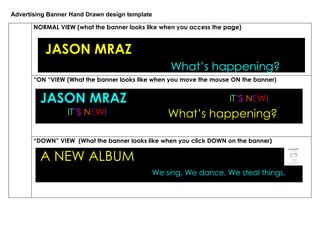Advertising Banner Hand Drawn design template

       NORMAL VIEW (what the banner looks like when you access the page)


          JASON MRAZ
          JASON MRAZ
                                                 What’s happening?
                                                 What’s happening?
       “ON “VIEW (What the banner looks like when you move the mouse ON the banner)


         JASON MRAZ                                                 IT’S NEW!
                  IT’S NEW!                      What’s happening?

       “DOWN” VIEW (What the banner looks like when you click DOWN on the banner)

         A NEW ALBUM
                                            We sing, We dance, We steal things.
 