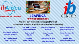 IBAFRICA
www.ibafrica.net
The first pan-African business platform of
promotion, business organization, and directory listing
Directory List
Create your business
member Account
Add, edit, or delete
your informations
Club Membership
Receive offers from
potential investors.
Get a Business Web
Page (Web site)
Guaranteed
visibility
Post Your Job
Offers
Post your
advertisements
Post your events or
activities
Discuss with
potential Customers
Marketing on social
media
CONNECTING TO CONFIDENCE
Newsletter services
 
