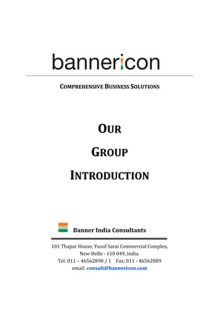 COMPREHENSIVE BUSINESS SOLUTIONS




                   OUR
                GROUP
       INTRODUCTION


         Banner India Consultants

101 Thapar House, Yusuf Sarai Commercial Complex,
            New Delhi - 110 049, India.
  Tel: 011 – 46562890 / 1 Fax: 011 - 46562889
         email: consult@bannericon.com
 