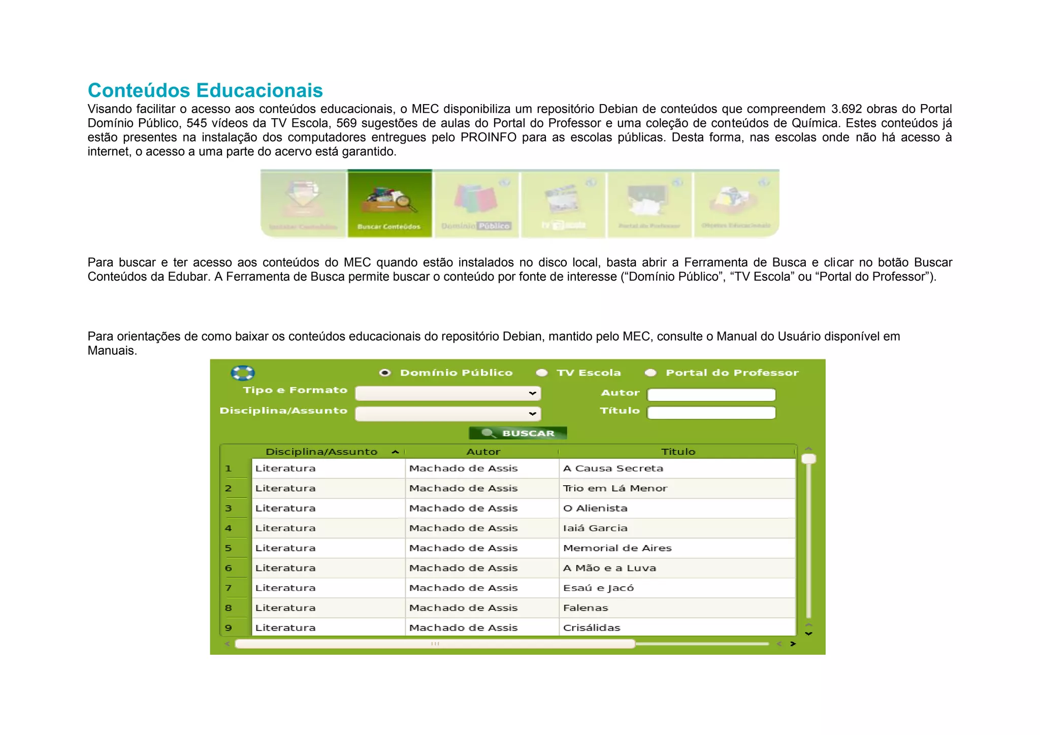 Conteúdos Educacionais
Visando facilitar o acesso aos conteúdos educacionais, o MEC disponibiliza um repositório Debian de conteúdos que compreendem 3.692 obras do Portal
Domínio Público, 545 vídeos da TV Escola, 569 sugestões de aulas do Portal do Professor e uma coleção de conteúdos de Química. Estes conteúdos já
estão presentes na instalação dos computadores entregues pelo PROINFO para as escolas públicas. Desta forma, nas escolas onde não há acesso à
internet, o acesso a uma parte do acervo está garantido.




Para buscar e ter acesso aos conteúdos do MEC quando estão instalados no disco local, basta abrir a Ferramenta de Busca e clicar no botão Buscar
Conteúdos da Edubar. A Ferramenta de Busca permite buscar o conteúdo por fonte de interesse (“Domínio Público”, “TV Escola” ou “Portal do Professor”).



Para orientações de como baixar os conteúdos educacionais do repositório Debian, mantido pelo MEC, consulte o Manual do Usuário disponível em
Manuais.
 