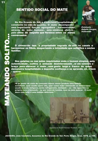 MATEANDOSOLITO...
No Rio Grande do Sul, a tradicional hospitalidade é
constante na vida do gaúcho. O mate desempenha
uma importante função agregadora , harmonizando ,
através do calor humano , esta simbiose afetiva ,
pelo clima de respeito que floresce entre os mates
conversados.
O chimarrão tem a propriedade sagrada de unir os casais e
harmonizar os filhos, despertando a intimidade que solidifica o núcleo
familiar.
Nos galpões ou nas salas requintadas onde o homem simples, pela
autenticidade , cultiva a amizade desinteressada , aí ele estende o
braço para oferecer o mate , num gesto largo e franco de quem
demonstra hospitalidade e deposita confiança e se aprende, ali, o bem
– querer.
11
Estatueta –
Getulio Vargas,
mateando
SENTIDO SOCIAL DO MATE
Aquarela de Rudolf Herman Wendrot- 1853
“E no ponto de vista de consumo temos nesse produto uma bebida
excelente, quer usada como chá, quer como mate chimarrão ou doce e quer
usada à moda indígena, como refrigerante, deitando – se – lhe água fria na
própria cuia e tomando – se por meio de bomba, com ou sem açúcar. O mate
doce com leite é uma bebida deliciosa.” *
JACQUES, João Cezimbra. Assuntos do Rio Grande do Sul. Porto Alegre, Erus, 1979, p. 198.
 