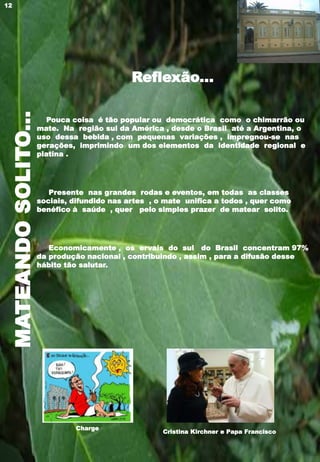 MATEANDOSOLITO...
Reflexão...
Pouca coisa é tão popular ou democrática como o chimarrão ou
mate. Na região sul da América , desde o Brasil até a Argentina, o
uso dessa bebida , com pequenas variações , impregnou-se nas
gerações, imprimindo um dos elementos da identidade regional e
platina .
Presente nas grandes rodas e eventos, em todas as classes
sociais, difundido nas artes , o mate unifica a todos , quer como
benéfico à saúde , quer pelo simples prazer de matear solito.
Economicamente , os ervais do sul do Brasil concentram 97%
da produção nacional , contribuindo , assim , para a difusão desse
hábito tão salutar.
Cristina Kirchner e Papa Francisco
Charge
12
 