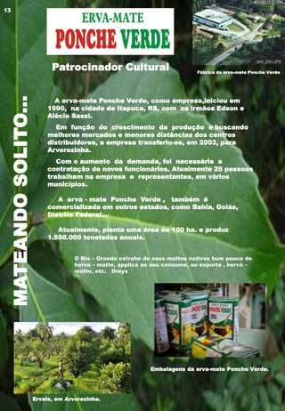 MATEANDOSOLITO...
O Rio – Grande extrahe de seus mattos nativos hum pouco de
herva – matte, applica ao seu consumo, ou exporta , herva –
matte, etc. Dreys
A erva-mate Ponche Verde, como empresa,iniciou em
1990, na cidade de Itapuca, RS, com os irmãos Edson e
Alécio Sassi.
Em função do crescimento da produção e buscando
melhores mercados e menores distâncias dos centros
distribuidores, a empresa transferiu-se, em 2003, para
Arvorezinha.
Com o aumento da demanda, foi necessária a
contratação de novos funcionários. Atualmente 28 pessoas
trabalham na empresa e representantes, em vários
municípios.
A erva - mate Ponche Verde , também é
comercializada em outros estados, como Bahia, Goiás,
Distrito Federal...
Atualmente, planta uma área de 100 ha. e produz
1.598.000 toneladas anuais.
Patrocinador Cultural Fábrica da erva-mate Ponche Verde
Ervais, em Arvorezinha.
Embalagens da erva-mate Ponche Verde.
13
 