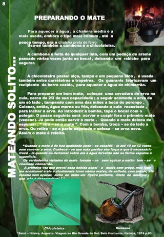 MATEANDOSOLITO...
Para aquecer a água , a chaleira média é a
mais usada, embora o tipo mais comum , até a
pouco tempo, era a chaleira preta de ferro.
Usa-se também a cambona e a chicolateira.
A cambona é feita de qualquer lata, com um pedaço de arame
passado várias vezes junto ao bocal , deixando um rabicho para
segurar.
A chicolateira possui alça, tampa e um pequeno bico , é usada
também entre carreteiros e tropeiros. Os guaranis fabricavam um
recipiente de barro cozido, para aquecer a água do chimarrão.
Para preparar um bom mate, coloque uma cevadura de erva na
cuia, cerca de 2/3 de sua capacidade ; a seguir acomode a erva de
um só lado , tampando com uma das mãos a boca do porongo .
Colocar, então, água morna ou fria, deixando a cuia recostada ,
para inchar a erva. Ao introduzir a bomba, tape o bocal com o
polegar. O passo seguinte será sorver e cuspir fora o primeiro mate
(veneno). Já pode então servir o mate . Quando o mate deixou de
espumar , “ vira – se o mate ”. Com a bomba, troca – se de lado a
erva. Ou retira – se a parte esgotada e coloca – se erva nova.
Assim o mate é refeito.
“Quando o mate é de boa qualidade pode – se escaldá – lo até 10 ou 12 vezes
sem renovar a erva. Conhece – se que esta perdeu sua força e que é necessário
trocá – la quando ao derramar sobre ela a água fervente não se forma espuma à
superfície.
Os verdadeiros viciados do mate tomam – no sem açúcar e então tem – se o
chamado chimarrão.
A primeira vez que provei essa bebida achei – a muito sem graça, mas logo
me acostumei a ela e atualmente tomo vários mates, de enfiada, com prazer, até
mesmo sem açúcar. Acho no mate um ligeiro perfume, misto de amargor ,
que não é desagradável.” *
8
Chicolateira Cambona
PREPARANDO O MATE
*Saint – Hilaire, Auguste. Viagem ao Rio Grande do Sul. Belo Horizonte, Itatiaia, 1974 p.83
 