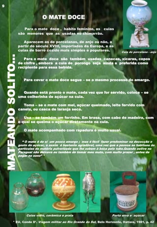 MATEANDOSOLITO...
Para o mate doce , habito feminino, as cuias
são menores que as usadas no chimarrão.
Aparecem as de porcelanas, de anjo ou não, a
partir do século XVIII, importadas da Europa, e as
cuias de barro cozido mais simples e populares.
Para o mate doce são também usadas canecas, xícaras, copos
de chifre , embora a cuia de porongo seja ainda a preferida como
recipiente para essa bebida.
Para cevar o mate doce segue – se o mesmo processo do amargo.
Quando está pronto o mate, cada vez que for servido, coloca – se
uma colherinha de açúcar na cuia.
Toma – se o mate com mel, açúcar queimado, leite fervido com
canela, ou casca de laranja seca.
Usa – se também um ferrinho. Em brasa, com cabo de madeira, com
o qual se queima o açúcar diretamente na cuia.
O mate acompanhado com rapadura é muito usual.
“ O mate é de si um pouco amargo ; mas é fácil fazer predominar na decocção o
gosto do açúcar, e assim é bastante agradável, uma vez que a pessoa se habituou às
partículas de matéria pulverizada que lhe sobem à boca pelo tubo.Quando estive no
Paraguai não deixava eu também de tomar meu mate, com muito prazer , antes de
pegar no sono” *
Cuia de porcelana - anjo
Cuias vidro, cerâmica e prata Porta erva e açúcar
O MATE DOCE
* EU, Conde D’. Viagem militar ao Rio Grande do Sul, Belo Horizonte, Itatiaia, 1981, p. 42
9
 