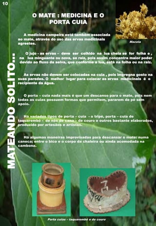 MATEANDOSOLITO...
A medicina campeira está também associada
ao mate, através do uso das ervas medicinais
agrestes.
O jujo - as ervas – deve ser colhido na lua cheia se for folha e ,
na lua minguante ou nova, se raiz, pois assim concentra maior poder
devido ao fluxo da seiva, que conforme a lua, está na folha ou na raiz.
As ervas não devem ser colocadas na cuia , pois impregna gosto na
suas paredes. O melhor lugar para colocar as ervas medicinais é o
recipiente da água.
O porta – cuia nada mais é que um descanso para o mate, pois nem
todas as cuias possuem formas que permitem, pararem de pé sem
apoio.
Há variados tipos de porta – cuia - o tripé, porta – cuia de
taquarembó - de nós de cana – de couro e outros bastante elaborados,
produzido por artesãos e artistas.
Há algumas maneiras improvisadas para descansar o mate: numa
caneca; entre o bico e o corpo da chaleira ou ainda acomodada na
cambona.
10
Macela
Porta cuias – taquarembó e de couro
O MATE : MEDICINA E O
PORTA CUIA
 
