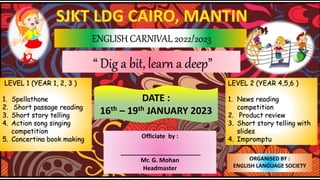 ENGLISH CARNIVAL 2022/2023
LEVEL 1 (YEAR 1, 2, 3 )
1. Spellathone
2. Short passage reading
3. Short story telling
4. Action song singing
competition
5. Concertina book making
ORGANISED BY :
ENGLISH LANGUAGE SOCIETY
DATE :
16th – 19th JANUARY 2023
“ Dig a bit, learn a deep”
Officiate by :
________________________
Mr. G. Mohan
Headmaster
LEVEL 2 (YEAR 4,5,6 )
1. News reading
competition
2. Product review
3. Short story telling with
slides
4. Impromptu