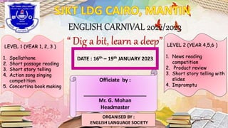 ENGLISH CARNIVAL 2022/2023
“ Dig a bit, learn a deep”
LEVEL 1 (YEAR 1, 2, 3 )
1. Spellathone
2. Short passage reading
3. Short story telling
4. Action song singing
competition
5. Concertina book making
LEVEL 2 (YEAR 4,5,6 )
1. News reading
competition
2. Product review
3. Short story telling with
slides
4. Impromptu
DATE : 16th – 19th JANUARY 2023
Officiate by :
______________________
Mr. G. Mohan
Headmaster
ORGANISED BY :
ENGLISH LANGUAGE SOCIETY