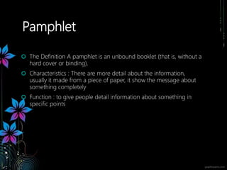 Pamphlet
 The Definition A pamphlet is an unbound booklet (that is, without a
hard cover or binding).
 Characteristics : There are more detail about the information,
usually it made from a piece of paper, it show the message about
something completely
 Function : to give people detail information about something in
specific points
 