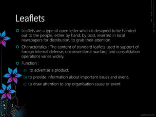 Leaflets
 Leaflets are a type of open letter which is designed to be handed
out to the people, either by hand, by post, inserted in local
newspapers for distribution, to grab their attention.
 Characteristics : The content of standard leaflets used in support of
foreign internal defense, unconventional warfare, and consolidation
operations varies widely.
 Function :
a) to advertise a product,
b) to provide information about important issues and event,
c) to draw attention to any organisation cause or event
 