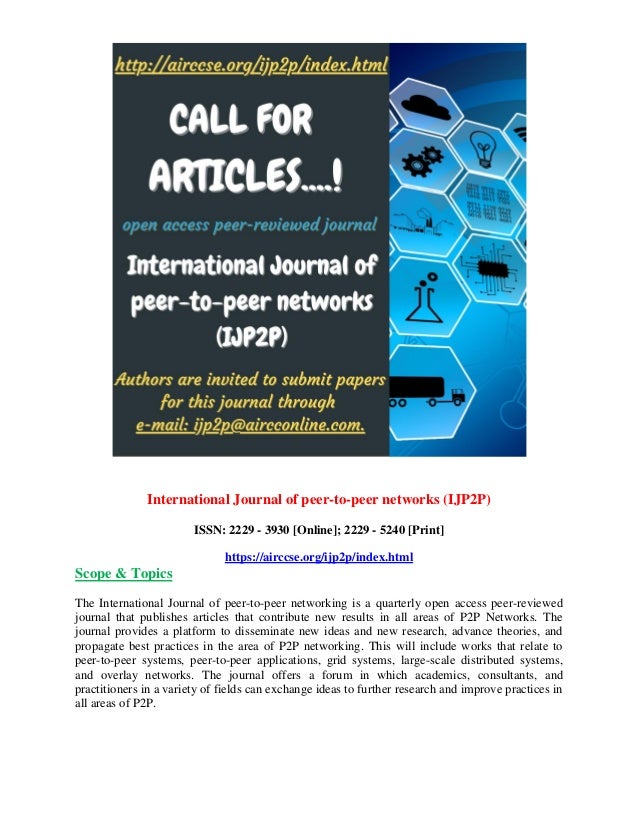 International Journal of peer-to-peer networks (IJP2P)
ISSN: 2229 - 3930 [Online]; 2229 - 5240 [Print]
https://airccse.org/ijp2p/index.html
Scope & Topics
The International Journal of peer-to-peer networking is a quarterly open access peer-reviewed
journal that publishes articles that contribute new results in all areas of P2P Networks. The
journal provides a platform to disseminate new ideas and new research, advance theories, and
propagate best practices in the area of P2P networking. This will include works that relate to
peer-to-peer systems, peer-to-peer applications, grid systems, large-scale distributed systems,
and overlay networks. The journal offers a forum in which academics, consultants, and
practitioners in a variety of fields can exchange ideas to further research and improve practices in
all areas of P2P.
 