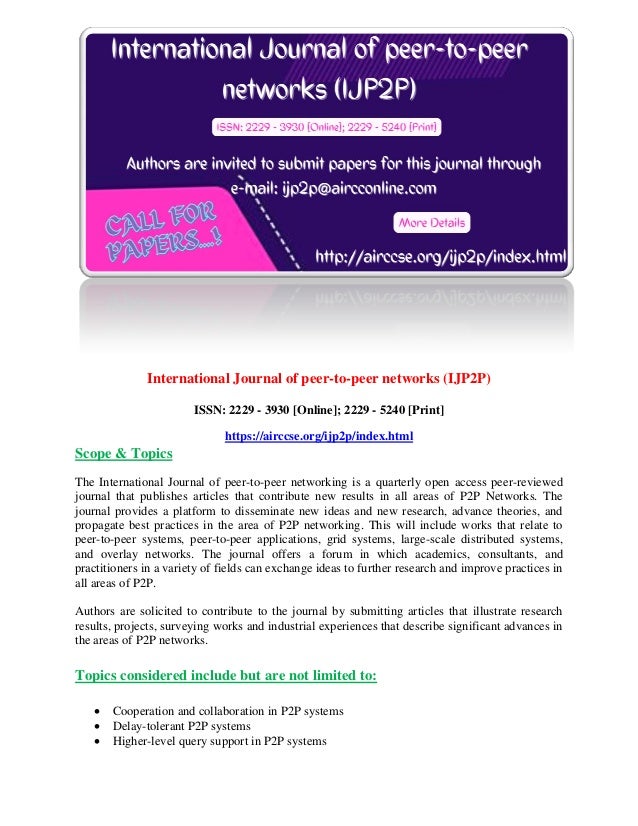 International Journal of peer-to-peer networks (IJP2P)
ISSN: 2229 - 3930 [Online]; 2229 - 5240 [Print]
https://airccse.org/ijp2p/index.html
Scope & Topics
The International Journal of peer-to-peer networking is a quarterly open access peer-reviewed
journal that publishes articles that contribute new results in all areas of P2P Networks. The
journal provides a platform to disseminate new ideas and new research, advance theories, and
propagate best practices in the area of P2P networking. This will include works that relate to
peer-to-peer systems, peer-to-peer applications, grid systems, large-scale distributed systems,
and overlay networks. The journal offers a forum in which academics, consultants, and
practitioners in a variety of fields can exchange ideas to further research and improve practices in
all areas of P2P.
Authors are solicited to contribute to the journal by submitting articles that illustrate research
results, projects, surveying works and industrial experiences that describe significant advances in
the areas of P2P networks.
Topics considered include but are not limited to:
 Cooperation and collaboration in P2P systems
 Delay-tolerant P2P systems
 Higher-level query support in P2P systems
 