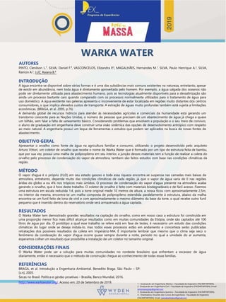 WARKA WATER
AUTORES
PINTO, Clenilson L.¹, SILVA, Daniel F.², VASCONCELOS, Elizandra P.3, MAGALHÃES, Hernandes M.1, SILVA, Paulo Henrique A.2, SILVA,
Ramon A.2, LUZ, Raiana B.4
INTRODUÇÃO
A água encontra-se disponível sobre várias formas e é uma das substâncias mais comuns existentes na natureza, entretanto, apesar
de existir em abundância, nem toda água é diretamente aproveitada pelo homem. Por exemplo, a água salgada dos oceanos não
pode ser diretamente utilizada para abastecimento humano, pois as tecnologias atualmente disponíveis para a dessalinização são
ainda um processo bastante caro quando comparado com os processos normalmente utilizados para o tratamento de água para
uso doméstico. A água existente nas geleiras apresenta o inconveniente de estar localizada em regiões muito distantes dos centros
consumidores, o que implica elevados custos de transporte. A extração de águas muito profundas também está sujeita a limitações
econômicas. (BRAGA, et al. 2005, p.76)
A demanda global de recursos hídricos para atender às necessidades agrícolas e comerciais da humanidade está gerando um
transtorno crescente para as Nações Unidas, o número de pessoas que precisam de um abastecimento de água já chega a quase
um bilhão, sem falar a falta de saneamento básico. Considerando problemas que envolvem a população e o seu meio de convívio,
o aluno de graduação em engenharia deve construir uma visão sistêmica das opções de desenvolvimento antrópico com respeito
ao meio natural. A engenharia possui um leque de ferramentas e estudos que podem ser aplicados na busca de novas fontes de
abastecimento.
OBJETIVO GERAL
Apresentar o orvalho como fonte de água na agricultura familiar e consumo, utilizando o projeto desenvolvido pelo arquiteto
Arturo Vittori, um coletor de orvalho que recebe o nome de Warka Water que é formado por um tipo de estrutura feita de bambu,
que por sua vez, possui uma malha de polipropileno em seu interior, a junção desses materiais tem a função de realizar a coleta do
orvalho pelo processo de condensação do vapor da atmosfera, tambem são feitos estudos com base nas condições climáticas da
região.
MÉTODO
O vapor d’agua é o próprio (H2O) em seu estado gasoso e toda essa riqueza encontra-se suspensa nas camadas mais baixas da
atmosfera, entretanto, depende muito das condições climáticas de cada região, já que o vapor de água varia de 0 nas regiões
áridas do globo a ou 4% nos trópicos mais úmidos. O processo de condensação do vapor d’agua presente na atmosfera acaba
gerando o orvalho, que é foco deste trabalho. O coletor de orvalho é feito com materiais biodegradáveis e de fácil acesso. Fizemos
uma estrutura em escala reduzida 1:4, pois a torre original mede 10 metros de altura, a nossa ficou com aproximadamente 2,5m,
no interior da mesma, encontra-se um malha composta de polipropileno estendida paralelamente à estrutura, abaixo da malha
encontra-se um funil feito de lona de vinil e com aproximadamente o mesmo diâmetro da base da torre, o qual recebe outro funil
pequeno que é inserido dentro do reservatório onde será armazenado a água captada.
RESULTADOS
O Warka Water tem demostrado grandes resultados na captação do orvalho, como em nosso caso a estrutura foi construída em
uma proporção menor fica mais difícil alcançar resultados como em muitas comunidades da Etiópia, onde são captados até 100
litros de água por dia. O protótipo a qual esse trabalho se refere está em fase de testes, é necessário um estudo das condições
climáticas do lugar onde se deseja instala-lo, mas todos esses processos estão em andamento e concerteza serão publicadas
retratações dos possíveis resultados da coleta em Imperatriz-MA. É importante lembrar que mesmo que o clima seja seco o
fenômeno da condesação do vapor d’agua ocorre quase sempre durante a noite, período no qual a umidade do ar aumenta,
esperamos colher um resultado que possibilite a instalação de um coletor no tamanho original.
CONSIDERAÇÕES FINAIS
O Warka Water pode ser a solução para muitas comunidades no nordeste brasileiro que enfrentam a escassez de água
diariamente, então é necessário que o método de construção chegue ao conhecimento de todas essas famílias.
REFERÊNCIAS
BRAGA, et al. Introdução a Engenharia Ambiental. Benedito Braga. São Paulo – SP:
[s.n], 2005.
Secas no Brasil. Política e gestão proativas – Brasília, Banco Mundial, 2016.
http://www.warkawater.org/. Acesso em: 20 de Setembro de 2019. 1 - Graduando em Engenharia Elétrica – Faculdade de Imperatriz (FACIMP/WYDEN).
2- Graduando em Engenharia Civil – Faculdade de Imperatriz (FACIMP/WYDEN). Email:
ramonaraujoojs@gmail.com
3- Graduando em Engenharia Química – Faculdade de Imperatriz (FACIMP/WYDEN).
4 - Orientadora. Docente dos Cursos de Engenharia - Faculdade de Imperatriz
(FACIMP/WYDEN). Email: raianabatistaluz@gmail.com
 