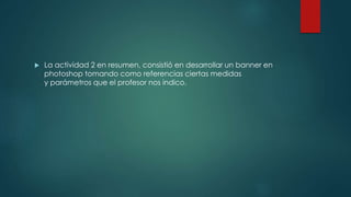  La actividad 2 en resumen, consistió en desarrollar un banner en
photoshop tomando como referencias ciertas medidas
y parámetros que el profesor nos indico.
 