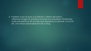  Posterior a eso se paso a la edición y diseño del mismo,
utilizando imagen es preseleccionados por el profesor. Finalmente
cada estudiante le dio el estilo que deseaba a su banner, con el fin
de una mayor personalización de su blog.
 