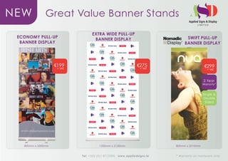 NEW            Great Value Banner Stands
                                   EXTRA WIDE PULL-UP
 ECONOMY PULL-UP                                                                  SWIFT PULL-UP
                                    BANNER DISPLAY
  BANNER DISPLAY                                                                 BANNER DISPLAY




                    v199                                         v275                         v299
                     + VAT                                         + VAT                        + VAT



                                                                                             2 Year
                                                                                             Warranty*


                                                                                             Single &
                                                                                             Double
                                                                                              Sided




   800mm x 2000mm                       1200mm x 2150mm                     800mm x 2010mm



                             Tel: +353 (0)1 8712300   www.appliedsigns.ie   * Warranty on hardware only
 