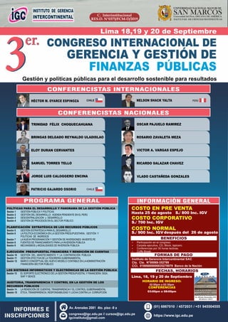 C. Interinstitucional
RES.D. N°0375/FCM-D/2019
SAN MARCOSUniversidad del Perú, DECANA DE AMÉRICA
UNIVERSIDAD NACIONAL MAYOR DE
FACULTAD DE CIENCIAS MATEMÁTICAS
3er. CONGRESO INTERNACIONAL DE
GERENCIA Y GESTIÓN DE
FINANZAS PÚBLICAS
3er.
Gestión y políticas públicas para el desarrollo sostenible para resultados
TRINIDAD FÉLIX CHOQUECAHUANA
BRINGAS DELGADO REYNALDO ULADISLAO
ELOY DURAN CERVANTES
SAMUEL TORRES TELLO
JORGE LUIS CALOGGERO ENCINA
ROSARIO ZAVALETA MEZA
OSCAR PAJUELO RAMIREZ
VICTOR A. VARGAS ESPEJO
RICARDO SALAZAR CHAVEZ
VLADO CASTAÑEDA GONZALES
PROGRAMA GENERAL
COSTO EN PRE VENTA
BENEFICIOS
Ÿ Carpeta ejecutiva, CD, Block, lapicero.
Ÿ Participación en el congreso.
Ÿ Conferencias por 30 horas lectivas.
Ÿ Coﬀe Break.
FORMAS DE PAGO
FECHAS, HORARIOS
Lima, 18, 19 y 20 de Septiembre
HORARIO DE INGRESO:
02:00pm a 02:30pm
Instituto de Gerencia Intercontinental SAC
Cta. Cte. N°00068-352789
CCI. 01806800006835278979 Banco de la Nación
Hasta 25 de agosto S./ 800 Inc. IGV
COSTO NORMAL
S./ 900 Inc. IGV
INFORMES E
INSCRIPCIONES
CONFERENCISTAS INTERNACIONALES
HÉCTOR M. OYARCE ESPINOZA NELSON SHACK YALTA
INFORMACIÒN GENERAL
COSTO CORPORATIVO
S./ 700 Inc. IGV
después del 26 de agosto
CONFERENCISTAS NACIONALES
Lima 18,19 y 20 de Septiembre
CONFERENCIAS
03:00pm a 08:00pm
https://www.igc.edu.pe
Av. Arenales 2081 4to. piso -9 a
congreso@igc.edu.pe // cursos@igc.edu.pe
igcinstituto@gmail.com
(01) 6867010 / 4572031 / +51 945504555
POLÍTICAS PARA EL DESARROLLO Y PANORAMA DE LA GESTIÓN PÚBLICA
Sesión 1 GESTIÓN PÚBLICA Y POLÍTICAS
Sesión 2 GESTIÓN DEL DESARROLLO: AGENDA PENDIENTE EN EL PERÚ
Sesión 3 DESCENTRALIZACIÓN y DESARROLLO
Sesión 4 GESTIÓN DE PROCESOS EN EL SECTOR PÚBLICO
.
PLANIFICACIÓN ESTRATÉGICA DE LOS RECURSOS PÚBLICOS
Sesión 5 GESTIÓN ESTRATÉGICA PARA EL DESARROLLO
Sesión 6 LA POLÍTICA ECONÓMICA EN LA GESTIÓN PRESUPUESTARIA, GESTIÓN Y
POLÍTICAS DE INGRESOS
Sesión 7 LA NUEVA PROGRAMACIÓN Y GESTIÓN DE INVERSIONES: INVIERTE.PE
Sesión 8 FUENTES DE FINANCIAMIENTO PARA LA INVERSIÓN PÚBLICA
Sesión 9 MECANISMOS y MODALIDADES DE INVERSIÓN PÚBLICA
EJECUCIÓN PRESUPUESTAL FINANCIERA Y RENDICIÓN DE CUENTAS
Sesión 10 GESTIÓN DEL ABASTECIMIENTO Y LA CONTRATACIÓN PÚBLICA
Sesión 11 GESTIÓN EFECTIVA DE LA TESORERÍA GUBERNAMENTAL
Sesión 12 MARCO CONCEPTUAL DEL NUEVO MODELO CONTABLE EN LAADMINISTRACIÓN
FINANCIERA SECTOR PÚBLICO
.
LOS SISTEMAS INFORMÁTICOS Y ELECTRÓNICAS DE LA GESTIÓN PÚBLICA
Sesión 13 EL SOPORTE ELECTRÓNICO DE LA GESTIÓN PRESUPUESTAL Y FINANCIERA: SIGA,
SIAF Y SEACE
AUDITORIA, TRANSPARENCIA Y CONTROL EN LA GESTIÓN DE LOS
RECURSOS PÚBLICOS
Sesión 14 LA RENDICIÓN DE CUENTAS, TRANSPARENCIA Y EL CONTROL GUBERNAMENTAL
Sesión 15 ÉTICA, TRANSPARENCIA, RESPONSABILIDAD Y LUCHA CONTRA LA CORRUPCIÓN
CHILE
PATRICIO GAJARDO OSORIO CHILE
PERÚ
Av. Alfredo Benavides 415,
Miraflores 15074
 