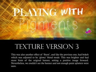 TEXTURE VERSION 3
This was also another effect of ‘Burst’, and like the previous one, had bokeh
which was adjusted to he ‘glowy’ blend mode. This was brighter and had
more hints of the original banner, setting a positive image forward.
Nevertheless, we couldn’t see the banner and not enough paint splatters were
seen.

 