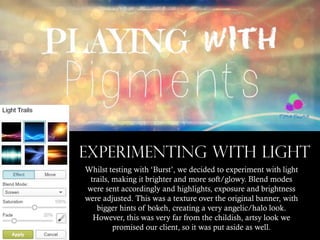 EXPERIMENTING WITH LIGHT
Whilst testing with ‘Burst’, we decided to experiment with light
trails, making it brighter and more soft/glowy. Blend modes
were sent accordingly and highlights, exposure and brightness
were adjusted. This was a texture over the original banner, with
bigger hints of bokeh, creating a very angelic/halo look.
However, this was very far from the childish, artsy look we
promised our client, so it was put aside as well.

 