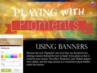 USING BANNERS
Because the text ‘Pigments’ was very thin, we decided to try
putting a banner behind the text to make it less plain so that it
could be seen clearly. The effect ‘Radiance’ and ‘Bokeh shapes’
were added, and the logo moved as it would have been hidden
under the banner.

 