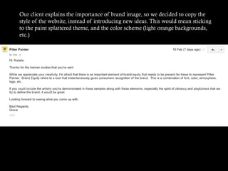 Our client explains the importance of brand image, so we decided to copy the
style of the website, instead of introducing new ideas. This would mean sticking
to the paint splattered theme, and the color scheme (light orange backgrounds,
etc.)

 
