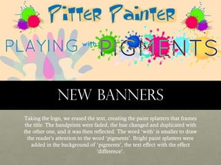 New banners
Taking the logo, we erased the text, creating the paint splatters that frames
the title. The handprints were faded, the hue changed and duplicated with
the other one, and it was then reflected. The word ‘with’ is smaller to draw
the reader’s attention to the word ‘pigments’. Bright paint splatters were
added in the background of ‘pigments’, the text effect with the effect
‘difference’.

 