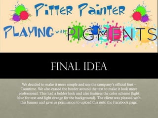 FINAL IDEA
We decided to make it more simple and use the company’s official font –
Toontime. We also erased the border around the text to make it look more
professional. This had a bolder look and also features the color scheme (light
blue for text and light orange for the background). The client was pleased with
this banner and gave us permission to upload this onto the Facebook page.

 