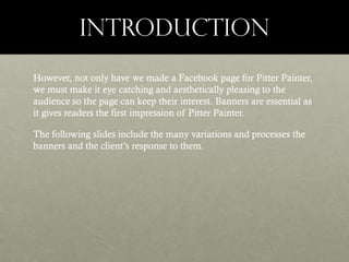 INTRODUCTION
However, not only have we made a Facebook page for Pitter Painter,
we must make it eye catching and aesthetically pleasing to the
audience so the page can keep their interest. Banners are essential as
it gives readers the first impression of Pitter Painter.
The following slides include the many variations and processes the
banners and the client’s response to them.

 