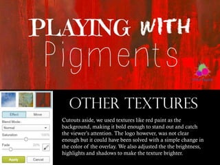 OTHER TEXTURES
Cutouts aside, we used textures like red paint as the
background, making it bold enough to stand out and catch
the viewer’s attention. The logo however, was not clear
enough but it could have been solved with a simple change in
the color of the overlay. We also adjusted the the brightness,
highlights and shadows to make the texture brighter.

 