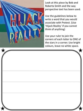 Look at this piece by Bob and
Roberta Smith and the way
perspective text has been used.
Use the guidelines below to
write a word that you would
associate with Protest. (Use
‘Hijack Reality’ if you cannot
think of anything)
Use your ruler to join the
corners of each letter to ONE of
the stars in a corner. Use bright
colours, leave no white space.
 