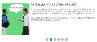 PRESELLER MAKE OVER PROJECT
Project ini adalah project tentang bagaimana preseller dikembangkan
dengan merubah penampilan para tim preseller agar terlihat cantik
bagi preseller laki – laki dan terlihat ganteng untuk preseller wanita
Tidak ada larangan untuk merubahnya. Hanya untuk memberikan
perhatian khuus bagi konsumen
 