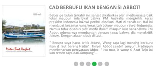 CAD BERBURU IKAN DENGAN SI ABBOT!
Beberapa bulan terkahir ini, sangat dikabarkan oleh media massa baik
lokal maupun interlokal bahwa PM Australia mengkritik keras
presiden Indonesia Jokowi perihal eksekusi Mati di tanah air. Hal ini
mendapat kecaman yang keras baik Jokowi maupun rakyat Indonesia.
Namun tidak disadari oleh media dalam maupun luar sana bahwa PM
Abbot sebenarnya membantah dengan tegas bahwa dia mengkritik
Jokowi. Dengan alasan sibuk di Laut.
“ Kenapa saya harus kritik Jokowi, Wong saya lagi mancing berburu
ikan di laut bareng Hadie”. Timpal Abbot sambill senyum. Hadiepun
membenarkan pernyataan Abbot. “ Iya mas, la wong si Abot Tejo ini
kan temen saya dari kampung”….
 
