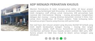 ADP MENJADI PERHATIAN KHUSUS
Menteri Perindustria RI telah mengeluarkan daftar 10 besar project
swasta yang berdampak baik khususnya di ekonomi Mikro. Sang mentri
telah mengutus staff ahlinya untuk mensurvey 100 perusahaan baik
nasional dan Internasional. Masing – masing perusahaan mengirimkan
delegasi dari masing – masing divisinya berjumlah minimal 5 Divisi. Dari
setiap divisi mengirimkan 10 Project andalan. Tidak terbayang beitu
banyaknya project Swasta yang disurvey oleh pemerintah.
Dan wal hasil, dari ratusan project yang disurvey diambil 50 terbaik yang
telah dipilih berdasarkan kategori masing – masing. Dan sangat
mengejutkan adalah, Staff khusus Kementrian perindustrian sangat
memberikan perhatian khusus kepada project andalan S&D yaitu ADP.
Karena project ini tidak bisa masuk ke dalam semua kategori yang
dimaksud.
 