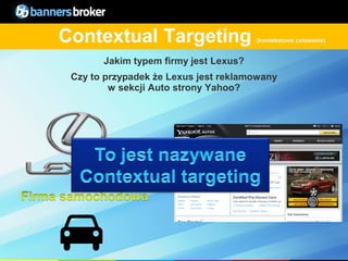 Contextual Targeting                   (kontekstowe celowanie)


            Jakim typem firmy jest Lexus?
      Czy to przypadek że Lexus jest reklamowany
              w sekcji Auto strony Yahoo?




11                                           Copyright © BannersBroker. All rights reserved.
 