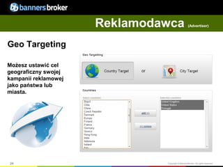 Reklamodawca                 (Advertiser)




Geo Targeting

Możesz ustawić cel
geograficzny swojej
kampanii reklamowej
jako państwa lub
miasta.




24                             Copyright © BannersBroker. All rights reserved.
 