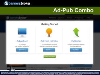Ad-Pub Combo




Banners Broker (Canada) Ltd. and its affiliate companies do not guarantee the income of any person(s) or entity(ies) participating in its program. Incomes earned will be in direct proportion to the amount of time and
        28
effort put forth by participants. The “typical" income of a “typical“ affiliate is approximately $39.58 per month/$475.00 per year. Testimonies given regarding incomeCopyright © BannersBroker. All rights reserved. giving.
                                                                                                                                                                       are the personal testimonies of the persons
 