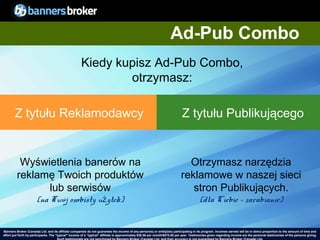 Ad-Pub Combo
                                                      Kiedy kupisz Ad-Pub Combo,
                                                              otrzymasz:

        Z tytułu Reklamodawcy                                                                                                 Z tytułu Publikującego


          Wyświetlenia banerów na                                                                                              Otrzymasz narzędzia
         reklamę Twoich produktów                                                                                            reklamowe w naszej sieci
               lub serwisów                                                                                                     stron Publikujących.
                       (na Twój osobisty użytek)                                                                                          (dla Ciebie - zarabianie)


Banners Broker (Canada) Ltd. and its affiliate companies do not guarantee the income of any person(s) or entity(ies) participating in its program. Incomes earned will be in direct proportion to the amount of time and
        29
effort put forth by participants. The “typical" income of a “typical“ affiliate is approximately $39.58 per month/$475.00 per year. Testimonies given regarding incomeCopyright © BannersBroker. All rights reserved. giving.
                                                                                                                                                                       are the personal testimonies of the persons
 