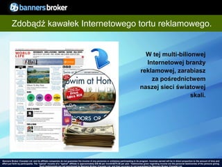 Zdobądź kawałek Internetowego tortu reklamowego.


                                                                                                                                              W tej multi-bilionwej
                                                                                                                                              Internetowej branży
                                                                                                                                            reklamowej, zarabiasz
                                                                                                                                                za pośrednictwem
                                                                                                                                            naszej sieci światowej
                                                                                                                                                               skali.




Banners Broker (Canada) Ltd. and its affiliate companies do not guarantee the income of any person(s) or entity(ies) participating in its program. Incomes earned will be in direct proportion to the amount of time and
        30
effort put forth by participants. The “typical" income of a “typical“ affiliate is approximately $39.58 per month/$475.00 per year. Testimonies given regarding incomeCopyright © BannersBroker. All rights reserved. giving.
                                                                                                                                                                       are the personal testimonies of the persons
 
