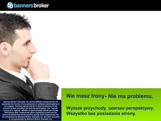 Nie masz trony - Nie ma problemu.
   Banners Broker (Canada) Ltd. and its affiliate companies do not
guarantee the income of any person(s) or entity(ies) participating in
   its program. Incomes earned will be in direct proportion to the
  amount of time and effort put forth by participants. The “typical"
  income of a “typical“ affiliate is approximately $39.58 per month/
                                                                        Wyższe przychody, szersze perspektywy.
    $475.00 per year. Testimonies given regarding income are the
 personal testimonies of the persons giving. Such testimonials are      Wszystko bez posiadania strony.
not sanctioned by Banners Broker (Canada) Ltd. and their accuracy
        31 not guaranteed by Banners Broker (Canada) Ltd.
         is                                                                                    Copyright © BannersBroker. All rights reserved.
 