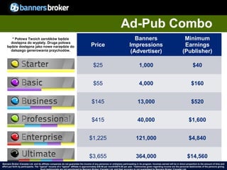 Ad-Pub Combo
       * Połowa Twoich zarobków będzie                                                                                           Banners                                            Minimum
      dostępna do wypłaty. Druga połowa
    będzie dostępna jako nowe narzędzie do                                              Price                                 Impressions                                           Earnings
      dalszego generowania przychodów.                                                                                         (Advertiser)                                        (Publisher)

                                                                                          $25                                          1,000                                                 $40


                                                                                          $55                                          4,000                                               $160


                                                                                        $145                                          13,000                                               $520


                                                                                        $415                                          40,000                                             $1,600


                                                                                      $1,225                                        121,000                                              $4,840


                                                                                      $3,655                                        364,000                                            $14,560
Banners Broker (Canada) Ltd. and its affiliate companies do not guarantee the income of any person(s) or entity(ies) participating in its program. Incomes earned will be in direct proportion to the amount of time and
        32
effort put forth by participants. The “typical" income of a “typical“ affiliate is approximately $39.58 per month/$475.00 per year. Testimonies given regarding incomeCopyright © BannersBroker. All rights reserved. giving.
                                                                                                                                                                       are the personal testimonies of the persons
 