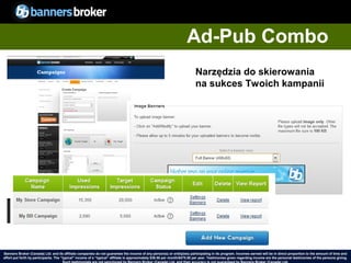 Ad-Pub Combo
                                                                                                                           Narzędzia do skierowania
                                                                                                                           na sukces Twoich kampanii




Banners Broker (Canada) Ltd. and its affiliate companies do not guarantee the income of any person(s) or entity(ies) participating in its program. Incomes earned will be in direct proportion to the amount of time and
        33
effort put forth by participants. The “typical" income of a “typical“ affiliate is approximately $39.58 per month/$475.00 per year. Testimonies given regarding incomeCopyright © BannersBroker. All rights reserved. giving.
                                                                                                                                                                       are the personal testimonies of the persons
 