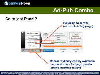 Ad-Pub Combo
         Co to jest Panel?
                                                                                                                                            Pokazuje Ci zarobki
                                                                                                                                            (strona Publikującego)




                                                                                                             Możesz wykorzystać wyświetlenia
                                                                                                             (impressions) z Twojego panela
                                                                                                             (strona Reklamodawcy)
Banners Broker (Canada) Ltd. and its affiliate companies do not guarantee the income of any person(s) or entity(ies) participating in its program. Incomes earned will be in direct proportion to the amount of time and
        34
effort put forth by participants. The “typical" income of a “typical“ affiliate is approximately $39.58 per month/$475.00 per year. Testimonies given regarding incomeCopyright © BannersBroker. All rights reserved. giving.
                                                                                                                                                                       are the personal testimonies of the persons
 