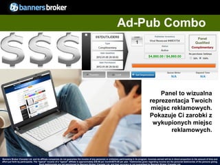 Ad-Pub Combo




                                                                                                                                                           Panel to wizualna
                                                                                                                                                       reprezentacja Twoich
                                                                                                                                                        miejsc reklamowych.
                                                                                                                                                       Pokazuje Ci zarobki z
                                                                                                                                                        wykupionych miejsc
                                                                                                                                                               reklamowych.



Banners Broker (Canada) Ltd. and its affiliate companies do not guarantee the income of any person(s) or entity(ies) participating in its program. Incomes earned will be in direct proportion to the amount of time and
        35
effort put forth by participants. The “typical" income of a “typical“ affiliate is approximately $39.58 per month/$475.00 per year. Testimonies given regarding incomeCopyright © BannersBroker. All rights reserved. giving.
                                                                                                                                                                       are the personal testimonies of the persons
 