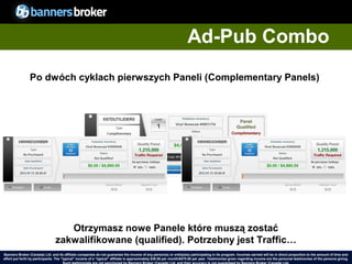 Ad-Pub Combo
                Po dwóch cyklach pierwszych Paneli (Complementary Panels)




                                    Otrzymasz nowe Panele które muszą zostać
                                 zakwalifikowane (qualified). Potrzebny jest Traffic…
Banners Broker (Canada) Ltd. and its affiliate companies do not guarantee the income of any person(s) or entity(ies) participating in its program. Incomes earned will be in direct proportion to the amount of time and
        36
effort put forth by participants. The “typical" income of a “typical“ affiliate is approximately $39.58 per month/$475.00 per year. Testimonies given regarding incomeCopyright © BannersBroker. All rights reserved. giving.
                                                                                                                                                                       are the personal testimonies of the persons
 