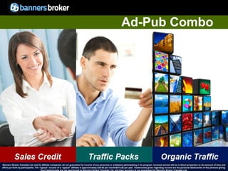 Ad-Pub Combo




Banners Broker (Canada) Ltd. and its affiliate companies do not guarantee the income of any person(s) or entity(ies) participating in its program. Incomes earned will be in direct proportion to the amount of time and
        37
effort put forth by participants. The “typical" income of a “typical“ affiliate is approximately $39.58 per month/$475.00 per year. Testimonies given regarding incomeCopyright © BannersBroker. All rights reserved. giving.
                                                                                                                                                                       are the personal testimonies of the persons
 