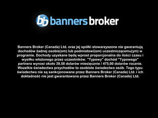 Banners Broker (Canada) Ltd. oraz jej spółki stowarzyszone nie gwarantują
dochodów żadnej osobie(om) lub podmiotowi(om) uczestniczącemu(ym) w
programie. Dochody uzyskane będą wprost proporcjonalna do ilości czasu i
   wysiłku włożonego przez uczestników. "Typowy" dochód "Typowego"
 partnera wynosi około 39,58 dolarów miesięcznie / 475,00 dolarów rocznie.
Wszelkie świadectwa przychodów to osobiste świadectwa osób. Tego typu
świadectwa nie są sankcjonowane przez Banners Broker (Canada) Ltd. i ich
  dokładność nie jest gwarantowana przez Banners Broker (Canada) Ltd.
 