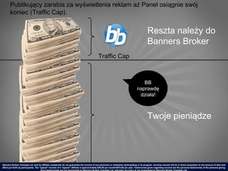 Publikujący zarabia za wyświetlenia reklam aż Panel osiągnie swój
       koniec (Traffic Cap).


                                                                                                                                             Reszta należy do
                                                                                                                                             Banners Broker
                                                                                             Traffic Cap



                                                                                                                                      BB
                                                                                                                                   naprawdę
                                                                                                                                    działa!



                                                                                                                                             Twoje pieniądze




Banners Broker (Canada) Ltd. and its affiliate companies do not guarantee the income of any person(s) or entity(ies) participating in its program. Incomes earned will be in direct proportion to the amount of time and
effort put forth by participants. The “typical" income of a “typical“ affiliate is approximately $39.58 per month/$475.00 per year. Testimonies given regarding income are the personal testimonies of the persons giving.
 