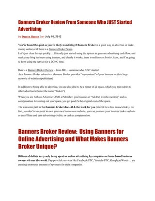 Banners Broker Review From Someone Who JUST Started
Advertising
by Darren Hanser | on July 16, 2012


You’ve found this post as you’re likely wondering if Banners Broker is a good way to advertise or make
money online or if there is a Banners Broker Scam.
Let’s just clear this up quickly… I literally just started using the system to generate advertising cash flow, and
market my blog business using banners, and clearly it works, there is noBanners Broker Scam, and I’m going
to keep using the service for a LONG time.


Here’s a Banners Broker Review – from ME… someone who JUST started!
As a Banners Broker advertiser, Banners Broker provides “impressions” of your banners on their large
network of websites (publishers)


In addition to being able to advertise, you are also able to be a renter of ad space, which you then sublet to
other advertisers (hence the name “broker”)

When you are both an Advertiser AND a Publisher, you become an “Ad-Pub Combo member” and as
compensation for renting out your space, you get paid 2x the original cost of the space.

The awesome part, is that banners broker does ALL the work for you (except for a few mouse clicks). In
fact, you don’t even need to own your own business or website, you can promote your banners broker website
as an affiliate and earn advertising credits, or cash as compensation.




Banners Broker Review: Using Banners for
Online Advertising and What Makes Banners
Broker Unique?
Billions of dollars are yearly being spent on online advertising by companies or home based business
owners all over the world. Pay-per-click services like Facebook PPC, Youtube PPC, GoogleAdWords… are
creating enormous amounts of revenues for their companies.
 